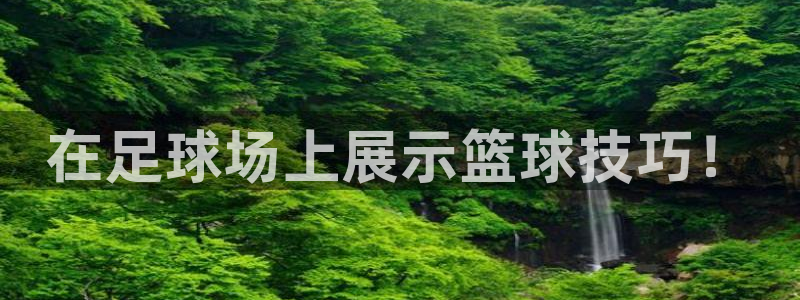 JJB竞技宝官网下载平台：在足球场上展示篮球技巧！