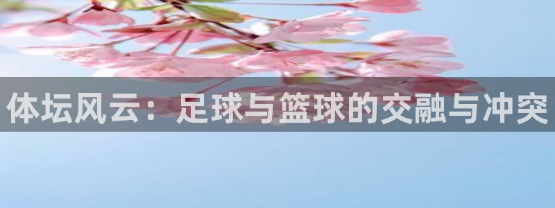 JJB竞技宝官方集团官网：体坛风云：足球与篮球的交融与冲突